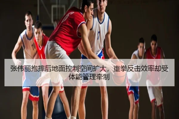 张伟丽抱摔后地面控制空间扩大，重拳反击效率却受体能管理牵制
